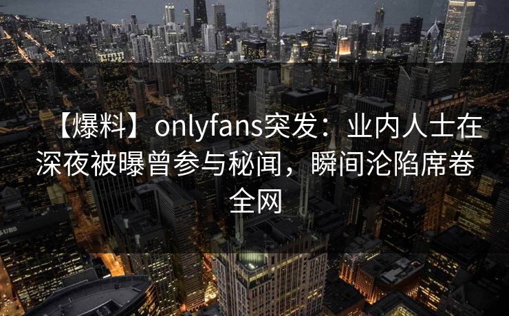 【爆料】onlyfans突发：业内人士在深夜被曝曾参与秘闻，瞬间沦陷席卷全网