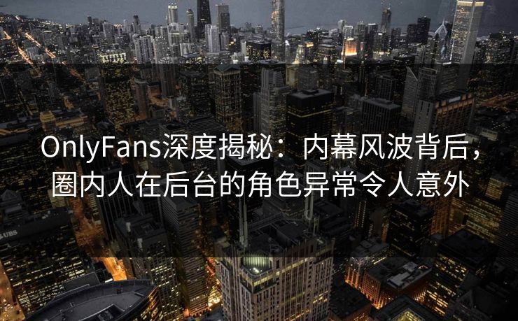 OnlyFans深度揭秘：内幕风波背后，圈内人在后台的角色异常令人意外