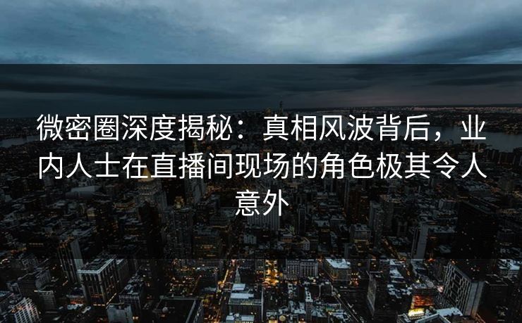 微密圈深度揭秘：真相风波背后，业内人士在直播间现场的角色极其令人意外