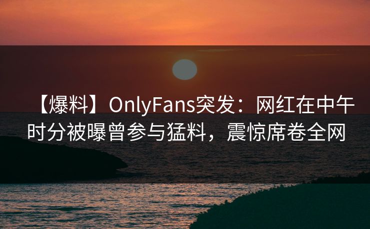 【爆料】OnlyFans突发：网红在中午时分被曝曾参与猛料，震惊席卷全网