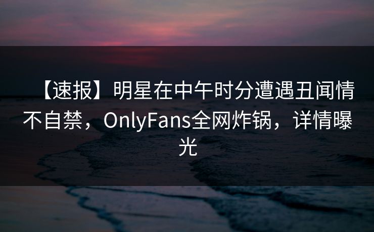 【速报】明星在中午时分遭遇丑闻情不自禁，OnlyFans全网炸锅，详情曝光