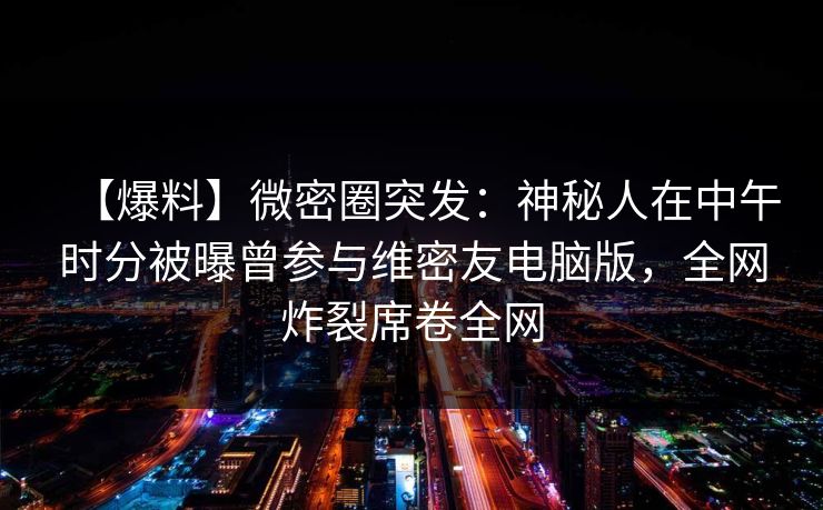 【爆料】微密圈突发：神秘人在中午时分被曝曾参与维密友电脑版，全网炸裂席卷全网