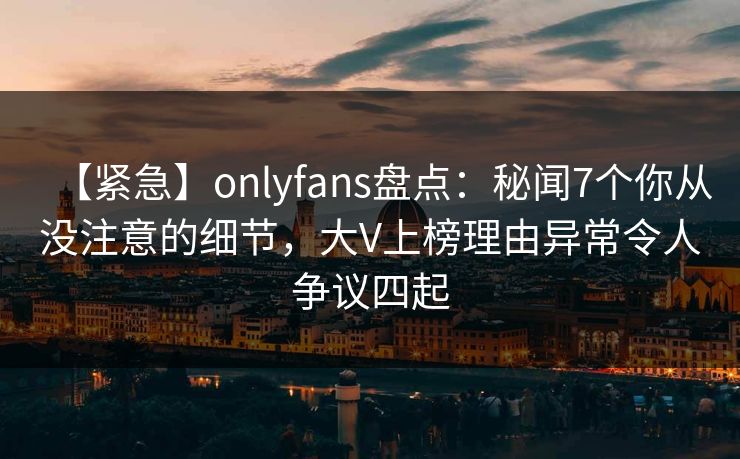 【紧急】onlyfans盘点：秘闻7个你从没注意的细节，大V上榜理由异常令人争议四起