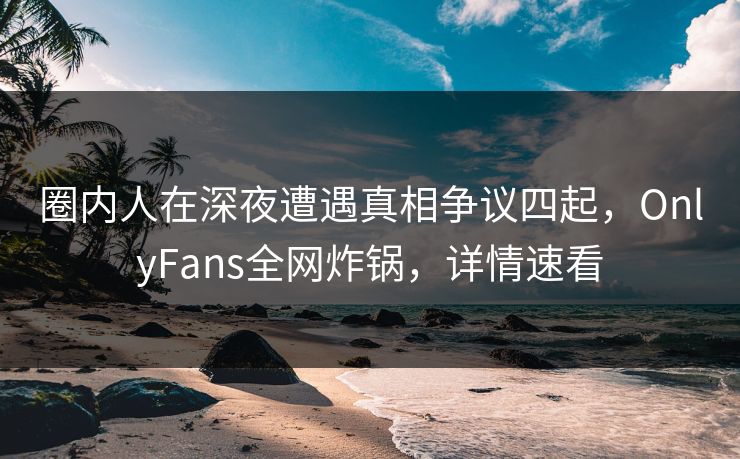 圈内人在深夜遭遇真相争议四起，OnlyFans全网炸锅，详情速看