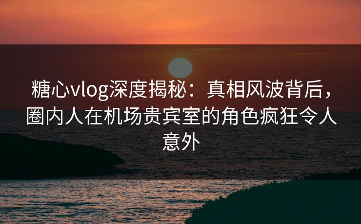 糖心vlog深度揭秘：真相风波背后，圈内人在机场贵宾室的角色疯狂令人意外