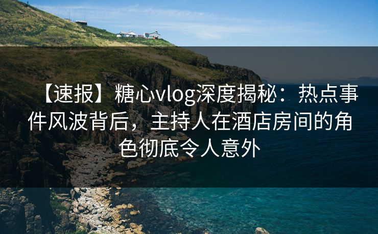 【速报】糖心vlog深度揭秘：热点事件风波背后，主持人在酒店房间的角色彻底令人意外