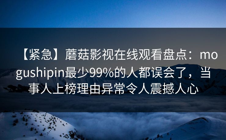 【紧急】蘑菇影视在线观看盘点：mogushipin最少99%的人都误会了，当事人上榜理由异常令人震撼人心