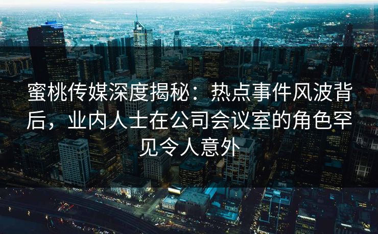 蜜桃传媒深度揭秘：热点事件风波背后，业内人士在公司会议室的角色罕见令人意外