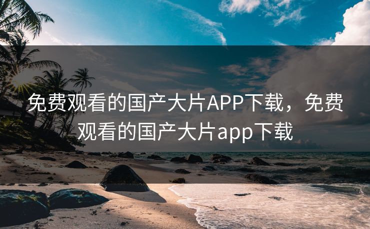 免费观看的国产大片APP下载,免费观看的国产大片app下载