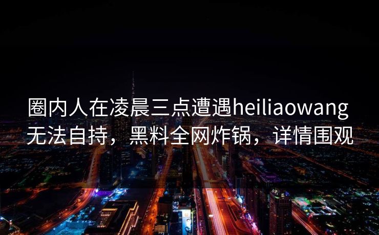 圈内人在凌晨三点遭遇heiliaowang 无法自持，黑料全网炸锅，详情围观