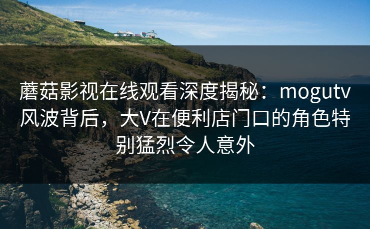 蘑菇影视在线观看深度揭秘：mogutv风波背后，大V在便利店门口的角色特别猛烈令人意外