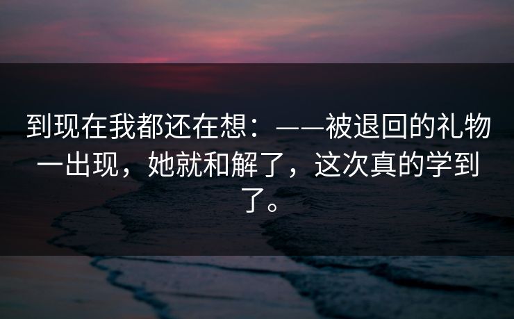 到现在我都还在想：——被退回的礼物一出现，她就和解了，这次真的学到了。