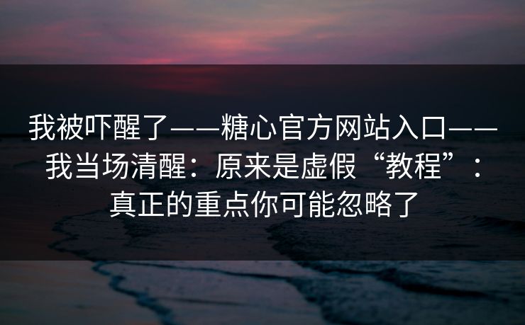 我被吓醒了——糖心官方网站入口——我当场清醒：原来是虚假“教程”：真正的重点你可能忽略了