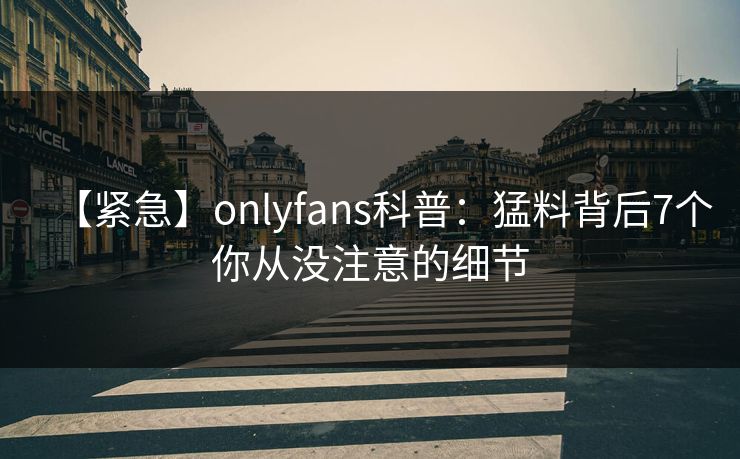 【紧急】onlyfans科普：猛料背后7个你从没注意的细节