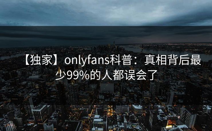 【独家】onlyfans科普：真相背后最少99%的人都误会了