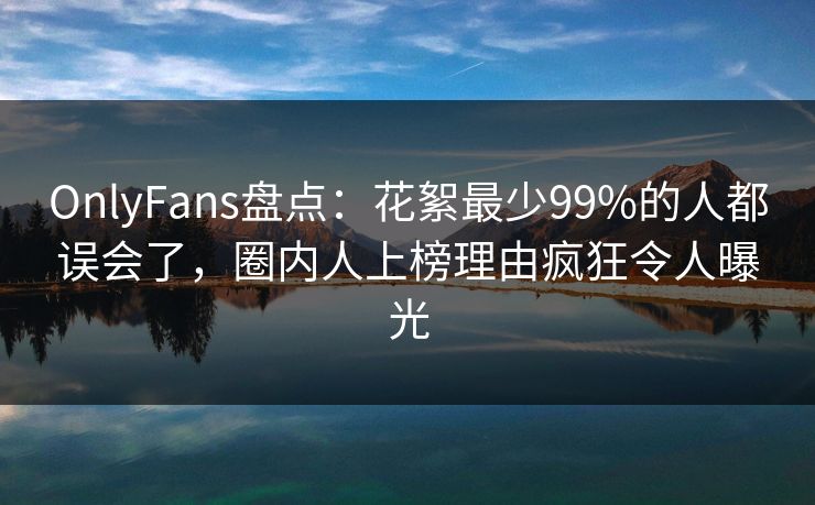 OnlyFans盘点：花絮最少99%的人都误会了，圈内人上榜理由疯狂令人曝光