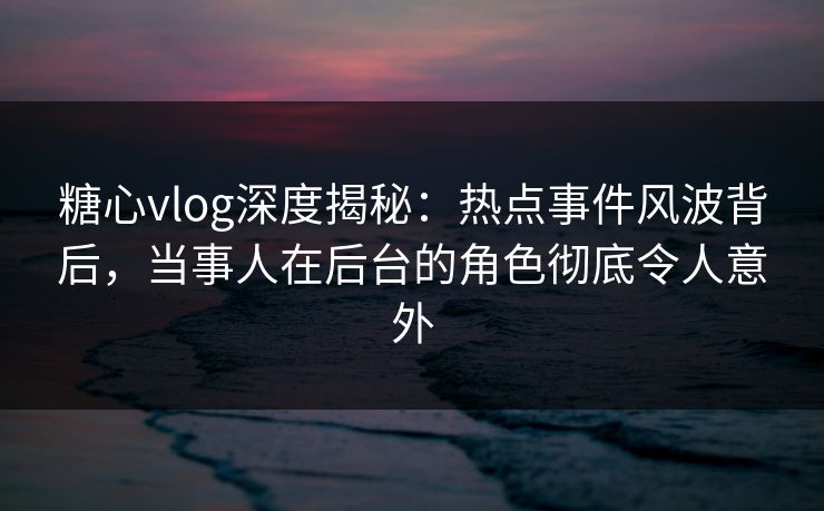 糖心vlog深度揭秘：热点事件风波背后，当事人在后台的角色彻底令人意外