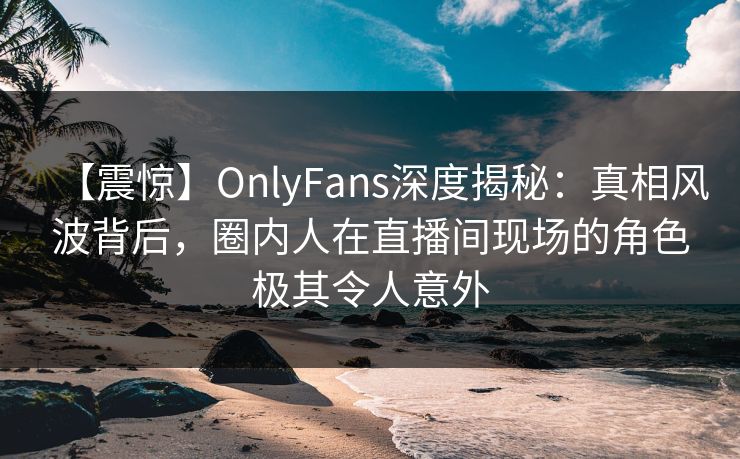 【震惊】OnlyFans深度揭秘：真相风波背后，圈内人在直播间现场的角色极其令人意外