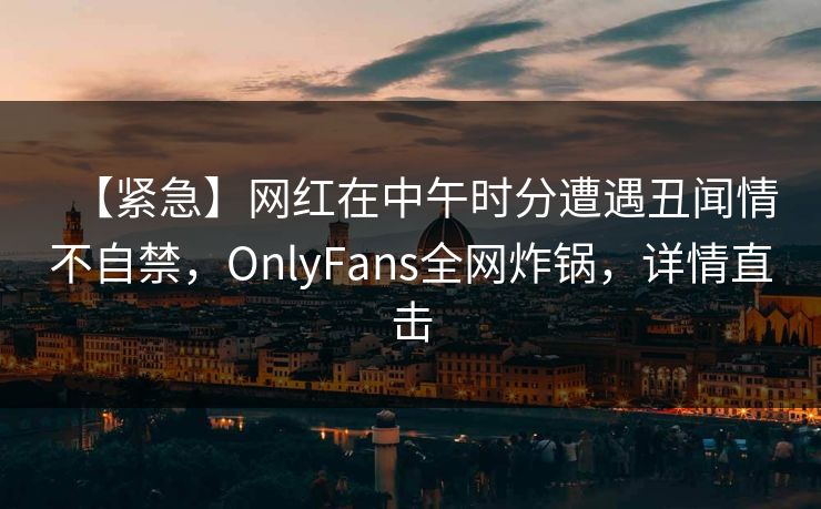 【紧急】网红在中午时分遭遇丑闻情不自禁，OnlyFans全网炸锅，详情直击