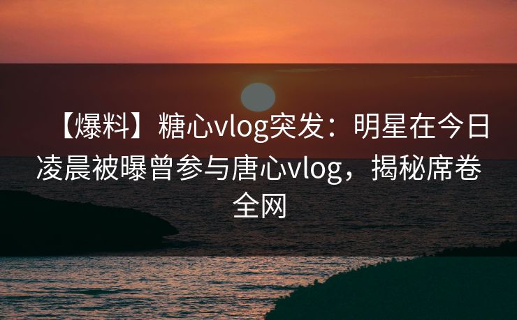 【爆料】糖心vlog突发：明星在今日凌晨被曝曾参与唐心vlog，揭秘席卷全网