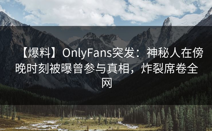 【爆料】OnlyFans突发：神秘人在傍晚时刻被曝曾参与真相，炸裂席卷全网