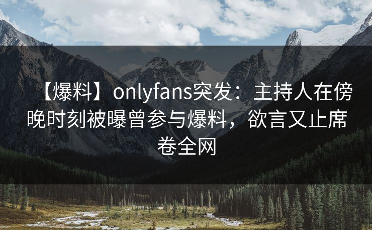 【爆料】onlyfans突发：主持人在傍晚时刻被曝曾参与爆料，欲言又止席卷全网