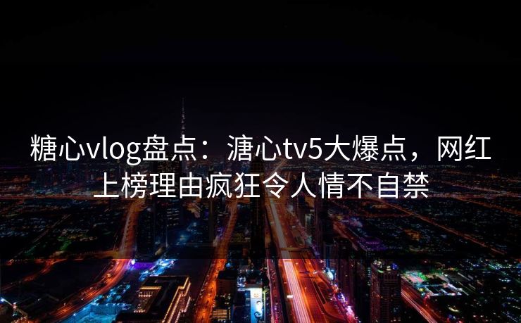 糖心vlog盘点：溏心tv5大爆点，网红上榜理由疯狂令人情不自禁