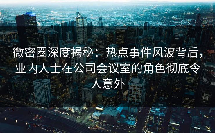 微密圈深度揭秘：热点事件风波背后，业内人士在公司会议室的角色彻底令人意外