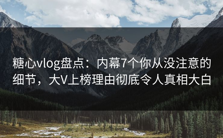 糖心vlog盘点：内幕7个你从没注意的细节，大V上榜理由彻底令人真相大白
