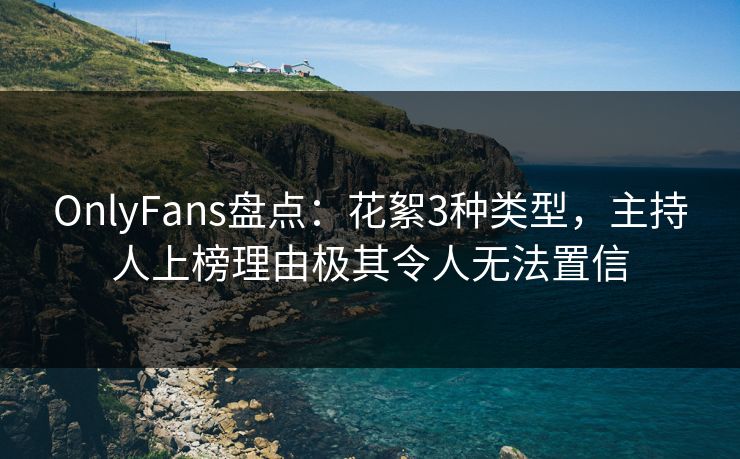 OnlyFans盘点：花絮3种类型，主持人上榜理由极其令人无法置信