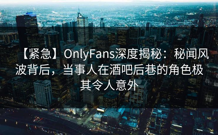 【紧急】OnlyFans深度揭秘：秘闻风波背后，当事人在酒吧后巷的角色极其令人意外