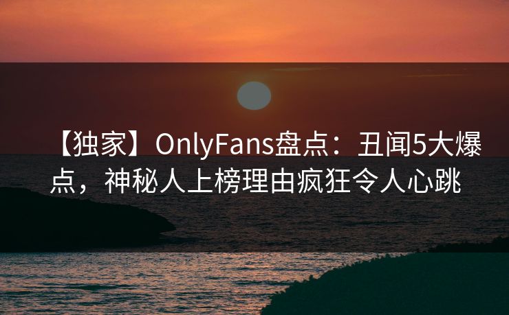 【独家】OnlyFans盘点：丑闻5大爆点，神秘人上榜理由疯狂令人心跳