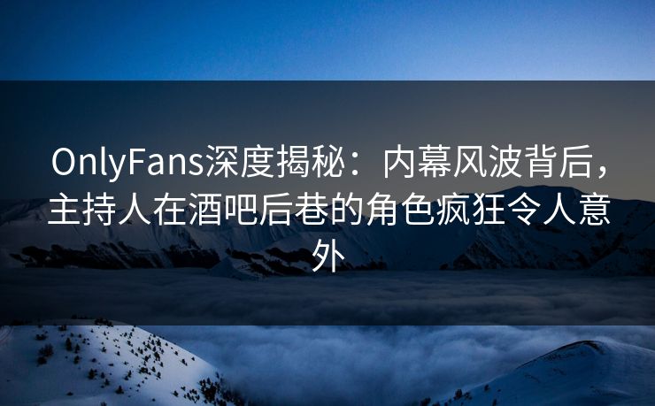 OnlyFans深度揭秘：内幕风波背后，主持人在酒吧后巷的角色疯狂令人意外