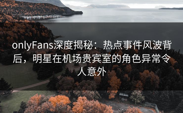onlyFans深度揭秘:热点事件风波背后,明星在机场贵宾室的角色异常令人意外