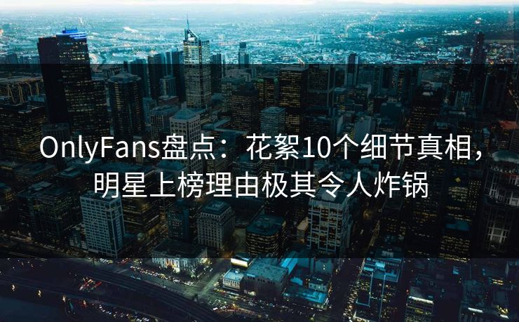 OnlyFans盘点:花絮10个细节真相,明星上榜理由极其令人炸锅