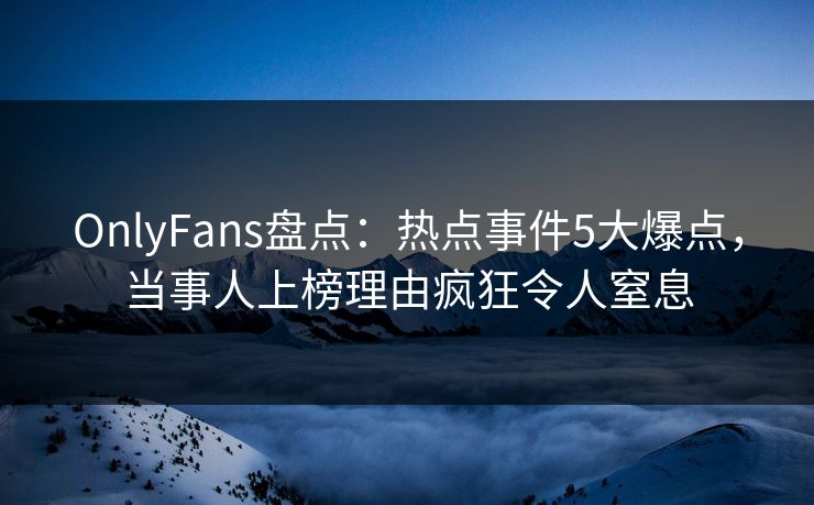 OnlyFans盘点：热点事件5大爆点，当事人上榜理由疯狂令人窒息