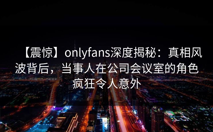 【震惊】onlyfans深度揭秘：真相风波背后，当事人在公司会议室的角色疯狂令人意外