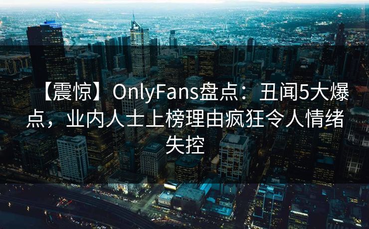 【震惊】OnlyFans盘点：丑闻5大爆点，业内人士上榜理由疯狂令人情绪失控