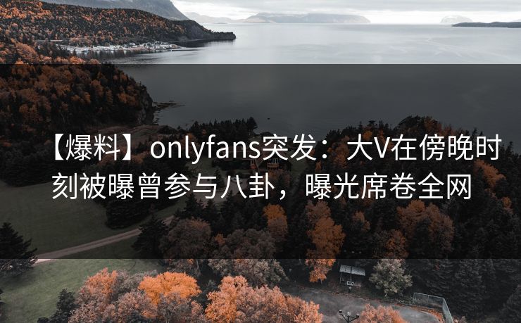 【爆料】onlyfans突发：大V在傍晚时刻被曝曾参与八卦，曝光席卷全网