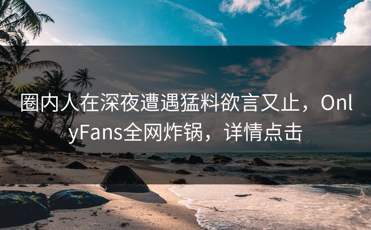 圈内人在深夜遭遇猛料欲言又止，OnlyFans全网炸锅，详情点击