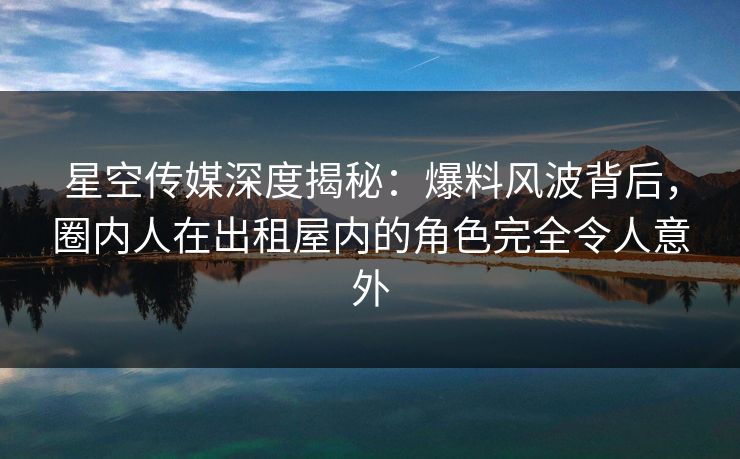 星空传媒深度揭秘：爆料风波背后，圈内人在出租屋内的角色完全令人意外