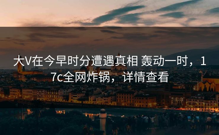 大V在今早时分遭遇真相 轰动一时，17c全网炸锅，详情查看